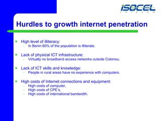 Hurdles to growth internet penetration High level of illiteracy: In Benin 60% of the population is illiterate. Lack of physical ICT infrastructure:  Virtually no broadband access networks outside Cotonou. Lack of ICT skills and knowledge: People in rural areas have no experience with computers.  High costs of Internet connections and equipment: High costs of computer, High costs of CPE’s, High costs of international bandwidth. 