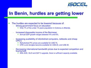 The hurdles are expected to be lowered because of: Strong government focus on education Only 7% of the under 15 years population in Cotonou is illiterate. Increased disposable income of the Beninese:  Annual GDP growth ranges between 4% and 6%.  Increasing availability of refurbished computers, netbooks and cheap CPE’s: Refurbished PC prices are available for US$ 75, CPE’s and dongles become available for US$ 20, and US$ 40. Decreasing international bandwidth prices due to expected competition and buying bulk: With ACE, GLO and SAT 3 upgrade, there is sufficient capacity available. In Benin, hurdles are getting lower 