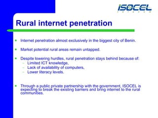 Internet penetration almost exclusively in the biggest city of Benin. Market potential rural areas remain untapped. Despite lowering hurdles, rural penetration stays behind because of: Limited ICT  knowledge,  Lack of availability of computers,  Lower literacy levels. Through a public private partnership with the government, ISOCEL is expecting to break the existing barriers and bring internet to the rural communities. Rural internet penetration 