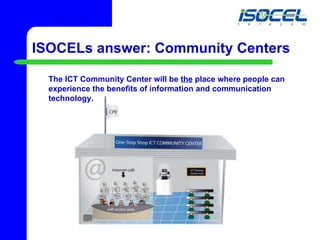 ISOCELs answer: Community Centers The ICT Community Center will be  the  place where people can experience the benefits of information and communication technology.   