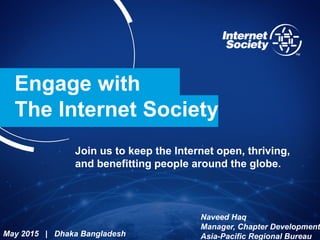 Engage with
The Internet Society
Join us to keep the Internet open, thriving,
and benefitting people around the globe.
May 2015 | Dhaka Bangladesh
Naveed Haq
Manager, Chapter Development
Asia-Pacific Regional Bureau
 