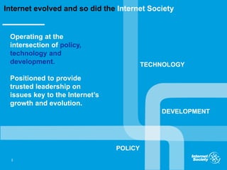Operating at the
intersection of policy,
technology and
development.
Positioned to provide
trusted leadership on
issues key to the Internet’s
growth and evolution.
3
Internet evolved and so did the Internet Society
TECHNOLOGY
POLICY
DEVELOPMENT
 