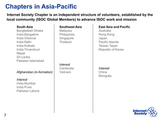 Chapters in Asia-Pacific
7
South Asia
Bangladesh Dhaka
India Bangalore
India Chennai
India Delhi
India Kolkata
India Trivandrum
Nepal
Sri Lanka
Pakistan Islamabad
Afghanistan (in-formation)
Interest
India Mumbai
India Pune
Pakistan Lahore
Southeast Asia
Malaysia
Philippines
Singapore
Thailand
Interest
Cambodia
Vietnam
East Asia and Pacific
Australia
Hong Kong
Japan
Pacific Islands
Taiwan Taipei
Republic of Korea
Interest
China
Mongolia
Internet Society Chapter is an independent structure of volunteers, established by the
local community (ISOC Global Members) to advance ISOC work and mission
 