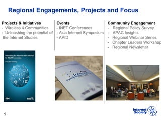 Regional Engagements, Projects and Focus
9
Projects & Initiatives
- Wireless 4 Communities
- Unleashing the potential of
the Internet Studies
Events
- INET Conferences
- Asia Internet Symposium
- APID
Community Engagement
- Regional Policy Survey
- APAC Insights
- Regional Webinar Series
- Chapter Leaders Workshop
- Regional Newsletter
 