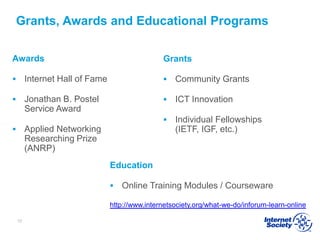 Grants, Awards and Educational Programs
Awards
 Internet Hall of Fame
 Jonathan B. Postel
Service Award
 Applied Networking
Researching Prize
(ANRP)
Grants
 Community Grants
 ICT Innovation
 Individual Fellowships
(IETF, IGF, etc.)
10
Education
 Online Training Modules / Courseware
http://www.internetsociety.org/what-we-do/inforum-learn-online
 
