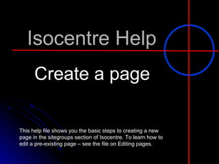 Isocentre Help Create a page This help file shows you the basic steps to creating a new page in the sitegroups section of Isocentre. To learn how to edit a pre-existing page – see the file on Editing pages. 
