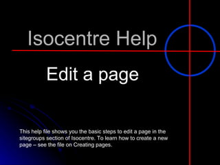 Isocentre Help Edit a page This help file shows you the basic steps to edit a page in the sitegroups section of Isocentre. To learn how to create a new page – see the file on Creating pages. 