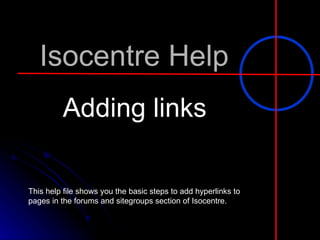 Isocentre Help Adding links This help file shows you the basic steps to add hyperlinks to pages in the forums and sitegroups section of Isocentre.  