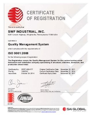 SWF INDUSTRIAL, INC.
6287 Lincoln Highway, Wrightsville, Pennsylvania 17368 USA
Quality Management System
ISO 9001:2008
The Registration covers the Quality Management System for the custom turnkey metal
fabrication and installation company specializing in structural, stainless, aluminum, and
production sheet metal.
Certificate No.: CERT-0084177 Original Certification Date: November 22, 2011
File No.: 1620792 Current Certification Date: November 21, 2014
Issue Date: October 24, 2014 Certificate Expiry Date: November 20, 2017
Chris Jouppi
President,
QMI-SAI Canada Limited________________________________________________________________________________
ISO 9001
Registered by:
SAI Global Certification Services Pty Ltd, 286 Sussex Street, Sydney NSW 2000 Australia with QMI-SAI Canada Limited, 20 Carlson Court, Suite 200,
Toronto, Ontario M9W 7K6 Canada (SAI GLOBAL). This registration is subject to the SAI Global Terms and Conditions for Certification. While all due care
and skill was exercised in carrying out this assessment, SAI Global accepts responsibility only for proven negligence. This certificate remains the property
of SAI Global and must be returned to them upon request.
To verify that this certificate is current, please refer to the SAI Global On-Line Certification Register: www.qmi-saiglobal.com/qmi_companies/
This is to certify that
operates a
which complies with the requirements of
for the following scope of registration
CERTIFICATE
OF REGISTRATION
Samer Chaouk
Head of Policy, Risk and Certification
 