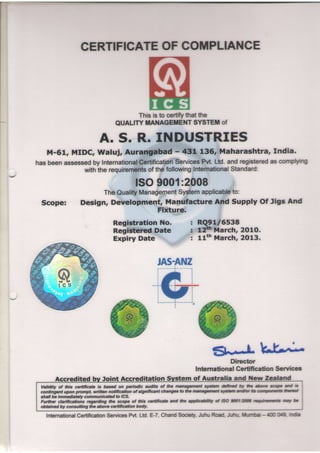 CERTIFICATE COTPLIANCE
                              OF




                                          This is to certifythat the
                                     QUALITYMANAGEIIENTSYSTET of

                             A. S. R. INDUSTRIES
    M-61, MIDC, Waluj, Auraq#ad                                   - 431 136, Dlaharashtra, India.
                                         Services
                             eertification
has beenassessed lnternational
               by                                 hrt. Ltd.and registered complytng
                                                                        as
             w1hthe requirenrents the following
                               of              Intemational Standard:

                                               ISO9001:2008
                                  Management
                         TheQuality         System        to:
                                                  applicabb
 Scope:             Design, Development, Manufacture And Supply Of Jigs And
                                      Fixture.
                                    Registration No.                     : RQ9U6538
                                    Registercd Date                      : t2s March, 2O1O.
                                    Expiry Date                          : llth March, 2013.




                                                                                    5t Director UJ,;
                                                                                         J
                                                                            lnbmational Certffication Services
       Accred                 Joint Acc                                    of Australia and llw
 Validity of fr'tis ceftificate is based on periodic audib of lhe managanant sts#ttt defttd         W AE &tc    eoqpc d     i3
 contingent upon prompt, written notification of signifrcant changes Io fie mW       rt sys'f,'/tt adtr E cotPdEG     ttrul
 shall be immediately communicatd to lCS.
 Fufther clariftcations regarding frre scope of ttis certificate. end Are ffiltty   al 8O W1:ffi         nifiuG      al     E
 obtained by consufting lhe above ceftification body.

                           Services
   InternationalCertification      h/t. Ltd.E-7,ChandSodety,JuhuRoad.Juhu.ltrrh                             - 4m Oeg lrda
 