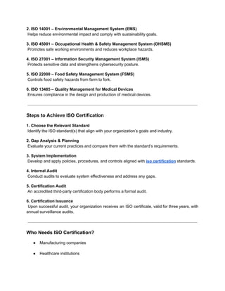 2. ISO 14001 – Environmental Management System (EMS)​
Helps reduce environmental impact and comply with sustainability goals.
3. ISO 45001 – Occupational Health & Safety Management System (OHSMS)​
Promotes safe working environments and reduces workplace hazards.
4. ISO 27001 – Information Security Management System (ISMS)​
Protects sensitive data and strengthens cybersecurity posture.
5. ISO 22000 – Food Safety Management System (FSMS)​
Controls food safety hazards from farm to fork.
6. ISO 13485 – Quality Management for Medical Devices​
Ensures compliance in the design and production of medical devices.
Steps to Achieve ISO Certification
1. Choose the Relevant Standard​
Identify the ISO standard(s) that align with your organization’s goals and industry.
2. Gap Analysis & Planning​
Evaluate your current practices and compare them with the standard’s requirements.
3. System Implementation​
Develop and apply policies, procedures, and controls aligned with iso certification standards.
4. Internal Audit​
Conduct audits to evaluate system effectiveness and address any gaps.
5. Certification Audit​
An accredited third-party certification body performs a formal audit.
6. Certification Issuance​
Upon successful audit, your organization receives an ISO certificate, valid for three years, with
annual surveillance audits.
Who Needs ISO Certification?
●​ Manufacturing companies​
●​ Healthcare institutions​
 