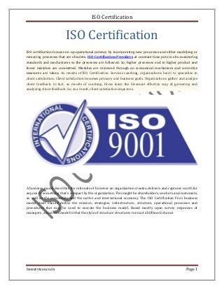 ISO Certification 
ISO Certification 
ISO certification focuses on up operational potency by incorporating new processes and either modifying or 
removing processes that are obsolete. ISO Certification Providers at constant time puts in situ monitoring 
standards and mechanisms so the processes are followed. So, higher processes end in higher product and 
fewer mistakes are committed. Mistakes are reviewed through an economical mechanism and corrective 
measures are taken. As results of ISO Certification Services coaching, organizations learn to specialize in 
client satisfaction. Client satisfaction becomes primary and business goals. Organizations gather and analyze 
client feedback. In fact, as results of coaching, firms learn the foremost effective way of garnering and 
analyzing client feedback. So, as a result, client satisfaction improves. 
A business model describes the rationale of however an organization creates, delivers and captures worth for 
anyone or something that’s compact by the organization. This might be shareholders, workers and customers, 
as well as the community and the native and international economy. The ISO Certification Fees business 
model itself should define the mission, strategies, infrastructure, structure, operational processes and 
procedures that may be used to execute the business model. Based mostly upon survey responses of 
managers, a business model is that the style of structure structures to enact a billboard chance. 
Isoservices.co.in Page 1 
 
