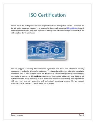 Isoservices.co.in Page 1
ISO Certification
We are one of the leading consultancy service providers of Lean Management Services. These services
include waste management services in various small and large scale industries. ISO Certification team of
expert professionals who have wide expertise in offering these services at competitive market prices
with complete client’s satisfaction.
We are engaged in offering ISO certification registration that deals with information security
management standard for all kind of organizations. This standard provides more information security to
confidential data in various organizations. We are providing comprehending training and consultancy
services for achievement of ISO Certification registration. Organizations willing to enhance their internal
systems and brand image with usage of level certification can contact. We can help such organizations
with our result oriented, cooperative and professional consultancy services. We can support
organizations in achievement of certifications in Gujarat India.
 