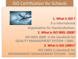 ISO Certification for Schools  1. What is ISO ? It is International   Organization for Standardization.  2. What is ISO 9001-2008?     ISO 9001-2008  is the standards for               QUALITY MANAGEMENT SYSTEM – QMS . 3. What is ISO 14001? ISO 14001 is standards for                          ENVIRONMENT MANAGEMENT SYSTEM  - EMS   1 