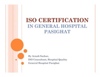 ISO CERTIFICATION
IN GENERAL HOSPITAL
      PASIGHAT




By Arnab Sarkar,
ISO Consultant, Hospital Quality
General Hospital Pasighat
 