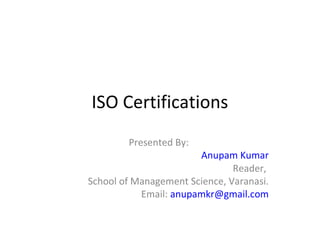 ISO Certifications
        Presented By:
                       Anupam Kumar
                               Reader,
School of Management Science, Varanasi.
           Email: anupamkr@gmail.com
 