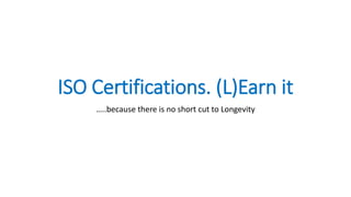 ISO Certifications. (L)Earn it
…..because there is no short cut to Longevity
 