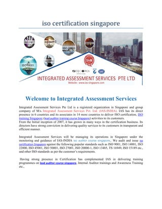 iso certification singapore
Welcome to Integrated Assessment Services
Integrated Assessment Services Pte Ltd is a registered organization in Singapore and group
company of M/s. Integrated Assessment Services Pvt. Ltd. (IAS-INDIA). IAS has its direct
presence in 6 countries and its associates in 14 more countries to deliver ISO certification, ISO
training Singapore (lead auditor training course Singapore) activities to its customers.
From the Initial inception of 2007, it has grown in many ways in the certification business. Its
directors have strong conviction in delivering quality services to its customers in transparent and
efficient manner.
Integrated Assessment Services will be managing its operations in Singapore under the
monitoring and guidance of IAS-INDIA iso auditor course singapore,. We audit and issue iso
certification Singapore against the following popular standards such as ISO 9001, ISO 14001, ISO
22000, ISO 45001, ISO 50001, ISO 27001, ISO 20000-1, ISO 13485, TS 16949, ISO 15189 etc.,
and other ISO standards as per the customer’s requirements.
Having strong presence in Certification has complemented IAS in delivering training
programmes on lead auditor course singapore, Internal Auditor trainings and Awareness Training
etc.,
 