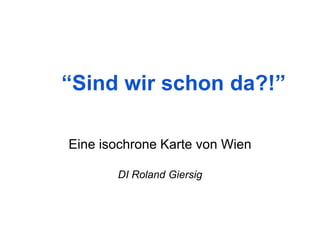 “Sind wir schon da?!” 
Eine isochrone Karte von Wien 
DI Roland Giersig  