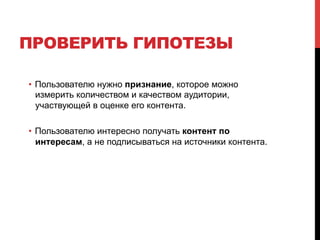 ПРОВЕРИТЬ ГИПОТЕЗЫ
•  Пользователю нужно признание, которое можно
измерить количеством и качеством аудитории,
участвующей в оценке его контента.
•  Пользователю интересно получать контент по
интересам, а не подписываться на источники контента.
 