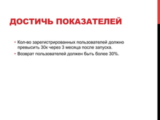 ДОСТИЧЬ ПОКАЗАТЕЛЕЙ
•  Кол-во зарегистрированных пользователей должно
превысить 30к через 3 месяца после запуска.
•  Возврат пользователей должен быть более 30%.
 