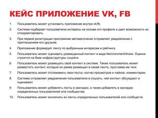КЕЙС ПРИЛОЖЕНИЕ VK, FB
1.  Пользователь может установить приложение внутри vk/fb.
2.  Система подбирает пользователю интересы на основе его профиля и дает возможность их
откорректировать.
3.  При первой регистрации приложение автоматически отправляет уведомление с
приглашением его друзьям.
4.  Приложение формирует ленту по выбранным интересам и рейтингу.
5.  Пользователь может оценивать размещенный контент в виде like/comment/share. Оценка
строится на базе инфраструктуры соцсети.
6.  Пользователь может размещать свой контент в системе. Также пользователь может
разместить контент, который он ранее размещал в своей ленте, проставив им теги.
7.  Пользователь может отслеживать свои посты: кол-во просмотров и лайков, комментарии.
8.  Система отправляет уведомление пользователю в соцсеть, чей контент обсуждают и
оценивают.
9.  Пользователь может добавлять посты в закладки, а также добавлять в закладки
определенных пользователей или сообщества.
10.  Пользователь может исключать из ленты определенных пользователей или сообществ.
 