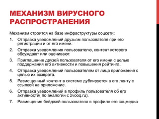 МЕХАНИЗМ ВИРУСНОГО
РАСПРОСТРАНЕНИЯ
Механизм строится на базе инфраструктуры соцсети:
1.  Отправка уведомлений друзьям пользователя при его
регистрации и от его имени.
2.  Отправка уведомления пользователю, контент которого
обсуждают или оценивают.
3.  Приглашение друзей пользователя от его имени с целью
поддержания его активности и повышения рейтинга.
4.  Отправка уведомлений пользователям от лица приложения с
целью их возврата.
5.  Размещенный контент в системе дублируется в его ленту с
ссылкой на приложение.
6.  Отправка уведомлений в профиль пользователя об его
активности( по аналогии с zvooq.ru).
7.  Размещение бейджей пользователя в профиле его соцмедиа
 