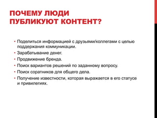 ПОЧЕМУ ЛЮДИ
ПУБЛИКУЮТ КОНТЕНТ?
•  Поделиться информацией с друзьями/коллегами с целью
поддержания коммуникации.
•  Зарабатывание денег.
•  Продвижение бренда.
•  Поиск вариантов решений по заданному вопросу.
•  Поиск соратников для общего дела.
•  Получение известности, которая выражается в его статусе
и привилегиях.
 