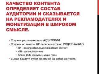 КАЧЕСТВО КОНТЕНТА
ОПРЕДЕЛЯЕТ СОСТАВ
АУДИТОРИИ И СКАЗЫВАЕТСЯ
НА РЕКЛАМОДАТЕЛЯХ И
МОНЕТИЗАЦИИ В ШИРОКОМ
СМЫСЛЕ.
•  Соцсети различаются по АУДИТОРИИ
•  Соцсети во многом НЕ пересекаются по СОДЕРЖАНИЮ:
•  ВК - развлекательный и пиратский контент
•  ФБ - деловой контент
•  блоги, ЖЖ, форумы - узкие темы
•  Выбор соцсети будет влиять на качество контента.
 