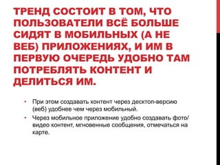 ТРЕНД СОСТОИТ В ТОМ, ЧТО
ПОЛЬЗОВАТЕЛИ ВСЁ БОЛЬШЕ
СИДЯТ В МОБИЛЬНЫХ (А НЕ
ВЕБ) ПРИЛОЖЕНИЯХ, И ИМ В
ПЕРВУЮ ОЧЕРЕДЬ УДОБНО ТАМ
ПОТРЕБЛЯТЬ КОНТЕНТ И
ДЕЛИТЬСЯ ИМ.
•  При этом создавать контент через десктоп-версию
(веб) удобнее чем через мобильный.
•  Через мобильное приложение удобно создавать фото/
видео контент, мгновенные сообщения, отмечаться на
карте.
 
