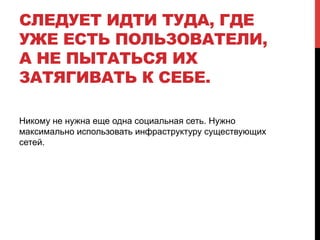 СЛЕДУЕТ ИДТИ ТУДА, ГДЕ
УЖЕ ЕСТЬ ПОЛЬЗОВАТЕЛИ,
А НЕ ПЫТАТЬСЯ ИХ
ЗАТЯГИВАТЬ К СЕБЕ.
Никому не нужна еще одна социальная сеть. Нужно
максимально использовать инфраструктуру существующих
сетей.
 