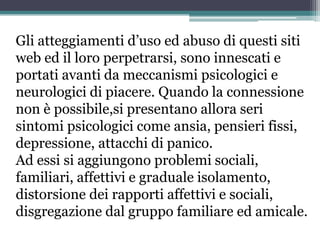 Gli atteggiamenti d’uso ed abuso di questi siti
web ed il loro perpetrarsi, sono innescati e
portati avanti da meccanismi psicologici e
neurologici di piacere. Quando la connessione
non è possibile,si presentano allora seri
sintomi psicologici come ansia, pensieri fissi,
depressione, attacchi di panico.
Ad essi si aggiungono problemi sociali,
familiari, affettivi e graduale isolamento,
distorsione dei rapporti affettivi e sociali,
disgregazione dal gruppo familiare ed amicale.
 