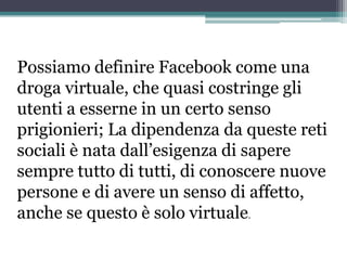 Possiamo definire Facebook come una
droga virtuale, che quasi costringe gli
utenti a esserne in un certo senso
prigionieri; La dipendenza da queste reti
sociali è nata dall’esigenza di sapere
sempre tutto di tutti, di conoscere nuove
persone e di avere un senso di affetto,
anche se questo è solo virtuale.
 