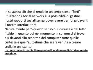 In sostanza ciò che ci rende in un certo senso “forti”
utilizzando i social network è la possibilità di gestire i
nostri rapporti sociali senza dover avere per forza davanti
il nostro interlocutore.
Naturalmente però questo senso di sicurezza è del tutto
fittizio in quanto poi nel momento in cui non ci si trova
più davanti allo schermo del computer tutte quelle
certezze e quell’autostima che si era venuta a creare
crolla in un istante.
Un buon metodo per limitare questa dipendenza è di darsi un orario
massimo.
 