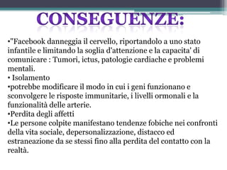 •"Facebook danneggia il cervello, riportandolo a uno stato
infantile e limitando la soglia d'attenzione e la capacita' di
comunicare : Tumori, ictus, patologie cardiache e problemi
mentali.
• Isolamento
•potrebbe modificare il modo in cui i geni funzionano e
sconvolgere le risposte immunitarie, i livelli ormonali e la
funzionalità delle arterie.
•Perdita degli affetti
•Le persone colpite manifestano tendenze fobiche nei confronti
della vita sociale, depersonalizzazione, distacco ed
estraneazione da se stessi fino alla perdita del contatto con la
realtà.
 