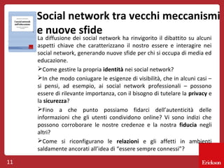 Social network tra vecchi meccanismi
e nuove sfide
La diffusione dei social network ha rinvigorito il dibattito su alcuni
aspetti chiave che caratterizzano il nostro essere e interagire nei
social network, generando nuove sfide per chi si occupa di media ed
educazione.
Come gestire la propria identità nei social network?
In che modo coniugare le esigenze di visibilità, che in alcuni casi –
si pensi, ad esempio, ai social network professionali – possono
essere di rilevante importanza, con il bisogno di tutelare la privacy e
la sicurezza?
Fino a che punto possiamo fidarci dell’autenticità delle
informazioni che gli utenti condividono online? Vi sono indizi che
possono corroborare le nostre credenze e la nostra fiducia negli
altri?
Come si riconfigurano le relazioni e gli affetti in ambienti
saldamente ancorati all’idea di “essere sempre connessi”?

11

 