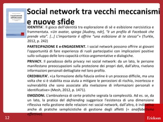 Social network tra vecchi meccanismi
e nuove sfide tra esplorazione di sé e esibizione narcisistica e
IDENTITA’. Il gioco dell’identità

12

frammentata. «Un avatar, spiega [Audrey, ndr], “è un profilo di Facebook che
prende vita”. […] L’importante è offrire “una esibizione di te stesso”» (Turkle,
2012, p. 242)
PARTECIPAZIONE E e-ENGAGEMENT. I social network possono offrire ai giovani
l’opportunità di fare esperienza di ruoli partecipativi con implicazioni positive
sullo sviluppo delle loro capacità critico-argomentative e dialogiche.
PRIVACY. Il paradosso della privacy nei social network: da un lato, le persone
manifestano preoccupazioni sulla protezione dei propri dati, dall’altra, rivelano
informazioni personali dettagliate nel loro profilo.
CREDIBILITA’. «La formazione della fiducia online è un processo difficile, ma una
volta che si è stabilita essa aiuta a mitigare le percezioni di rischio, incertezza e
vulnerabilità che sono associate alla rivelazione di informazioni personali e
identificative» (Mesh, 2012, p. 1471).
EMOZIONI. L’ambivalenza di certe pratiche segnala la complessità. Ad es. se, da
un lato, la pratica del defriending suggerisce l’esistenza di una dimensione
riflessiva nella gestione delle relazioni nei social network, dall’altro, è indicativa
anche di pratiche semplicistiche di gestione degli affetti (= analfabetismo
affettivo).

 