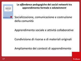 Le affordance pedagogiche dei social network tra
apprendimento formale e edutainment

Socializzazione, comunicazione e costruzione
della comunità
Apprendimento sociale e attività collaborative
Condivisione di risorse e di materiali originali
Ampliamento dei contesti di apprendimento
17

 