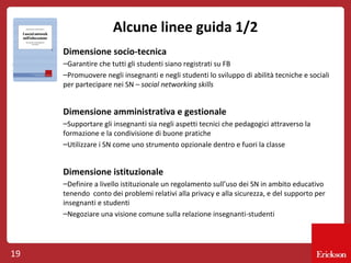 Alcune linee guida 1/2
Dimensione socio-tecnica
–Garantire che tutti gli studenti siano registrati su FB
–Promuovere negli insegnanti e negli studenti lo sviluppo di abilità tecniche e sociali
per partecipare nei SN – social networking skills

Dimensione amministrativa e gestionale
–Supportare gli insegnanti sia negli aspetti tecnici che pedagogici attraverso la
formazione e la condivisione di buone pratiche
–Utilizzare i SN come uno strumento opzionale dentro e fuori la classe

Dimensione istituzionale
–Definire a livello istituzionale un regolamento sull’uso dei SN in ambito educativo
tenendo conto dei problemi relativi alla privacy e alla sicurezza, e del supporto per
insegnanti e studenti
–Negoziare una visione comune sulla relazione insegnanti-studenti

19

 