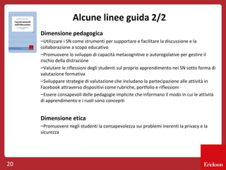 Alcune linee guida 2/2
Dimensione pedagogica
–Utilizzare i SN come strumenti per supportare e facilitare la discussione e la
collaborazione a scopo educativo
–Promuovere lo sviluppo di capacità metacognitive e autoregolative per gestire il
rischio della distrazione
–Valutare le riflessioni degli studenti sul proprio apprendimento nei SN sotto forma di
valutazione formativa
–Sviluppare strategie di valutazione che includano la partecipazione alle attività in
Facebook attraverso dispositivi come rubriche, portfolio e riflessioni
–Essere consapevoli delle pedagogie implicite che informano il modo in cui le attività
di apprendimento e i ruoli sono concepiti

Dimensione etica
–Promuovere negli studenti la consapevolezza sui problemi inerenti la privacy e la
sicurezza

20

 