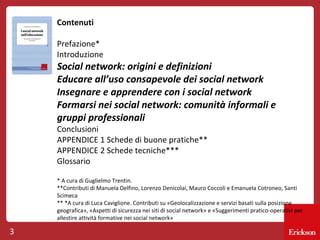 Contenuti
Prefazione*
Introduzione

Social network: origini e definizioni
Educare all’uso consapevole dei social network
Insegnare e apprendere con i social network
Formarsi nei social network: comunità informali e
gruppi professionali
Conclusioni
APPENDICE 1 Schede di buone pratiche**
APPENDICE 2 Schede tecniche***
Glossario

* A cura di Guglielmo Trentin.
**Contributi di Manuela Delfino, Lorenzo Denicolai, Mauro Coccoli e Emanuela Cotroneo, Santi
Scimeca
** *A cura di Luca Caviglione. Contributi su «Geolocalizzazione e servizi basati sulla posizione
geografica», «Aspetti di sicurezza nei siti di social network» e «Suggerimenti pratico-operativi per
allestire attività formative nei social network»

3

 