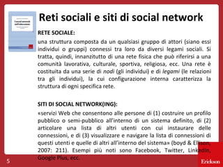Reti sociali e siti di social network
RETE SOCIALE:
una struttura composta da un qualsiasi gruppo di attori (siano essi
individui o gruppi) connessi tra loro da diversi legami sociali. Si
tratta, quindi, innanzitutto di una rete fisica che può riferirsi a una
comunità lavorativa, culturale, sportiva, religiosa, ecc. Una rete è
costituita da una serie di nodi (gli individui) e di legami (le relazioni
tra gli individui), la cui configurazione interna caratterizza la
struttura di ogni specifica rete.

5

SITI DI SOCIAL NETWORK(ING):
«servizi Web che consentono alle persone di (1) costruire un profilo
pubblico o semi-pubblico all’interno di un sistema definito, di (2)
articolare una lista di altri utenti con cui instaurare delle
connessioni, e di (3) visualizzare e navigare la lista di connessioni di
questi utenti e quelle di altri all’interno del sistema» (boyd & Ellison,
2007: 211). Esempi più noti sono Facebook, Twitter, LinkedIn,
Google Plus, ecc.

 