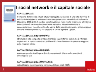 I social network e il capitale sociale
CAPITALE SOCIALE:
l’«insieme delle risorse attuali o future collegate al possesso di una rete durevole di
relazioni di conoscenza o riconoscimento reciproco più o meno istituzionalizzate»
(Bourdieu, 1986: 248). Il capitale sociale svolge un ruolo molto importante all’interno
delle comunità umane dal momento che ne facilita il coordinamento e la
cooperazione per mutui benefici, che vanno dallo scambio di risorse e di informazioni
utili alle relazioni personali, alla capacità di creare e gestire i gruppi.
CAPITALE SOCIALE di tipo BONDING:
struttura di rete composta principalmente da legami forti e stabili che si riferisce
soprattutto al supporto emotivo e ai benefici che solitamente le persone traggono
dalle relazioni intime
CAPITALE SOCIALE di tipo BRIDGING:
presenza prevalente di legami deboli e occasionali, si basa sullo scambio di
informazioni utili
CAPITALE SOCIALE di tipo MAINTAINED:
rete di legami che si mantiene nel tempo (Ellison et al, 2007)

7

 