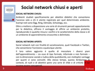 Social network chiusi e aperti
SOCIAL NETWORK CHIUSI:
Ambienti studiati specificamente per obiettivi didattici che consentono
l’accesso solo a chi è utente registrato per quel determinato ambiente.
Esempi noti sono Elgg, Ning, Edmodo, Schoology, ecc.
Oltre a mettere a disposizione una serie di strumenti pensati appositamente
per la didattica, offrono il vantaggio di offrire un ambiente protetto,
riproducendo in qualche misura i confini e le caratteristiche della classe o di
un ambiente di apprendimento circoscritto e delimitato.

9

SOCIAL NETWORK APERTI:
Social network nati con finalità di socializzazione, quali Facebook e Twitter,
che consentono l’iscrizione a qualunque utente.
Il loro valore aggiunto è quello di mescolare i diversi piani
dell’apprendimento – sia esso di tipo formale, informale o non formale –
con la dimensione sociale e ludica della quotidianità, con molteplici vantaggi
per quanti vi sono coinvolti. Allo stesso tempo, questa ibridazione di
contesti, di ruoli e di obiettivi pone una serie di sfide e di criticità di cui
occorre essere consapevoli.

 