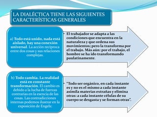 LA DIALÉCTICA TIENE LAS SIGUIENTES
 CARACTERÍSTICAS GENERALES

                                 • El trabajador se adapta a las
a) Todo está unido, nada está      condiciones que encuentra en la
  aislado, hay una conexión        naturaleza y que ordena sus
universal. La acción recíproca     movimientos; pero la transforma por
entre dos cosas y sus relaciones   el trabajo. Más aún: por el trabajo, el
          complejas.               hombre se ha ido transformando
                                   paulatinamente.




 b) Todo cambia. La realidad
      está en constante            • “Todo ser orgánico, en cada instante
transformación. El cambio es         es y no es el mismo a cada instante
  debido a la lucha de fuerzas       asimila materias extrañas y elimina
 contrarias en la esencia de las     otras: a cada instante células de su
   cosas. Las contradicciones        cuerpo se desgasta y se forman otras”.
internas podemos ilustrar en la
     exposición de Engels:
 