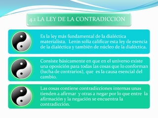 4.1 LA LEY DE LA CONTRADICCION

   Es la ley más fundamental de la dialéctica
   materialista. Lenin solía calificar esta ley de esencia
   de la dialéctica y también de núcleo de la dialéctica.

   Consiste básicamente en que en el universo existe
   una oposición para todas las cosas que lo conforman
   (lucha de contrarios), que es la causa esencial del
   cambio.

   Las cosas contiene contradicciones internas unas
   tienden a afirmar y otras a negar por lo que entre la
   afirmación y la negación se encuentra la
   contradicción.
 