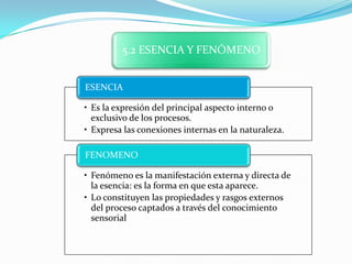 5.2 ESENCIA Y FENÓMENO


ESENCIA

• Es la expresión del principal aspecto interno o
  exclusivo de los procesos.
• Expresa las conexiones internas en la naturaleza.

FENOMENO

• Fenómeno es la manifestación externa y directa de
  la esencia: es la forma en que esta aparece.
• Lo constituyen las propiedades y rasgos externos
  del proceso captados a través del conocimiento
  sensorial
 