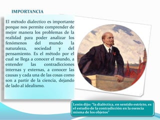 IMPORTANCIA

El método dialectico es importante
porque nos permite comprender de
mejor manera los problemas de la
realidad para poder analizar los
fenómenos        del   mundo      la
naturaleza,     sociedad    y    del
pensamiento. Es el método por el
cual se llega a conocer el mundo, a
entender      las    contradicciones
internas y externas, a conocer las
causas y cada una de las cosas como
son a partir de la ciencia, dejando
de lado al idealismo.



                                   Lenin dijo: “la dialéctica, en sentido estricto, es
                                   el estudio de la contradicción en la esencia
                                   misma de los objetos”
 