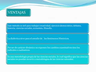 VENTAJAS


Este método es útil para trabajar creatividad, ejercicio democrático, debates,
historia, ciencias sociales, economía, filosofía.



La dialéctica sirve para el estudio de los fenómenos Históricos.


Por ser de carácter dinámico no exponen los cambios cuantitativos sino los
radicales o cualitativos.

Es una metodología propia de las ciencias sociales, lo cual significa que las ciencias
sociales no puedan recurrir a metodologías de las ciencias naturales.
 