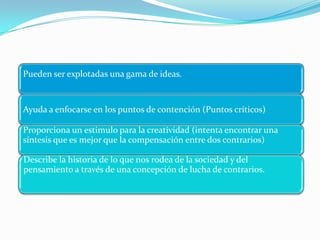 Pueden ser explotadas una gama de ideas.


Ayuda a enfocarse en los puntos de contención (Puntos críticos)

Proporciona un estimulo para la creatividad (intenta encontrar una
síntesis que es mejor que la compensación entre dos contrarios)

Describe la historia de lo que nos rodea de la sociedad y del
pensamiento a través de una concepción de lucha de contrarios.
 
